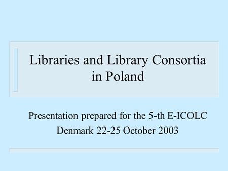 Libraries and Library Consortia in Poland Presentation prepared for the 5-th E-ICOLC Denmark 22-25 October 2003.