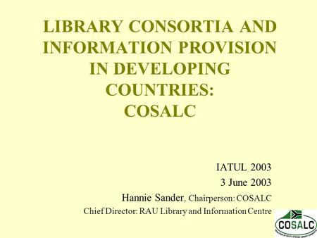 LIBRARY CONSORTIA AND INFORMATION PROVISION IN DEVELOPING COUNTRIES: COSALC IATUL 2003 3 June 2003 Hannie Sander, Chairperson: COSALC Chief Director: RAU.
