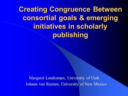 Creating Congruence Between consortial goals & emerging initiatives in scholarly publishing Margaret Landesman, University of Utah Johann van Reenen, University.