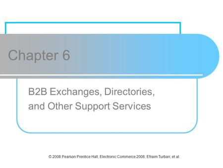 © 2008 Pearson Prentice Hall, Electronic Commerce 2008, Efraim Turban, et al. Chapter 6 B2B Exchanges, Directories, and Other Support Services.