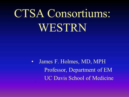 CTSA Consortiums: WESTRN James F. Holmes, MD, MPH Professor, Department of EM UC Davis School of Medicine.