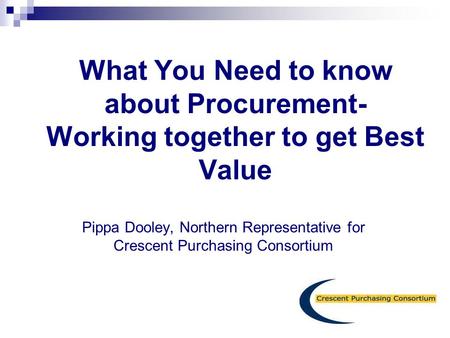 What You Need to know about Procurement- Working together to get Best Value   Pippa Dooley, Northern Representative for Crescent Purchasing Consortium.