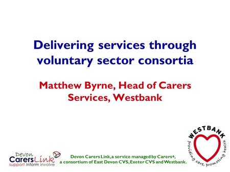 Delivering services through voluntary sector consortia Matthew Byrne, Head of Carers Services, Westbank Devon Carers Link, a service managed by Carers+,