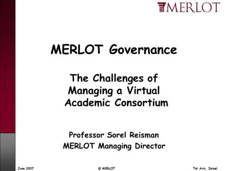 © MERLOT Tel Aviv, IsraelJune 2007 MERLOT Governance The Challenges of Managing a Virtual Academic Consortium Professor Sorel Reisman MERLOT Managing Director.