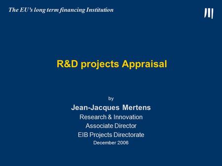 R&D projects Appraisal by Jean-Jacques Mertens Research & Innovation Associate Director EIB Projects Directorate December 2006 The EU’s long term financing.