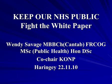 KEEP OUR NHS PUBLIC Fight the White Paper Wendy Savage MBBCh(Cantab) FRCOG MSc (Public Health) Hon DSc Co-chair KONP Haringey 22.11.10.