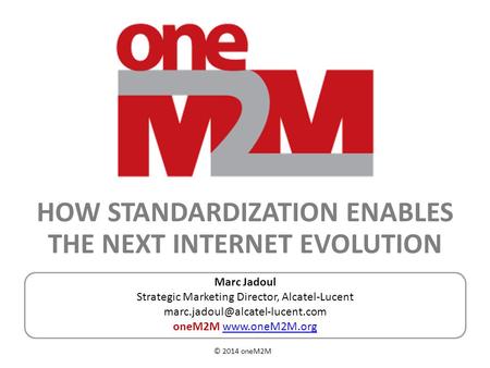 © 2014 oneM2M HOW STANDARDIZATION ENABLES THE NEXT INTERNET EVOLUTION Marc Jadoul Strategic Marketing Director, Alcatel-Lucent