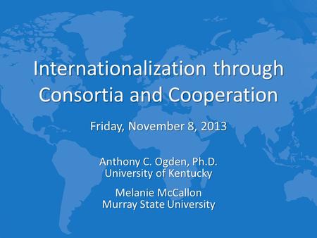 Internationalization through Consortia and Cooperation Friday, November 8, 2013 Anthony C. Ogden, Ph.D. University of Kentucky Melanie McCallon Murray.