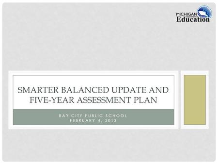 BAY CITY PUBLIC SCHOOL FEBRUARY 4, 2013 SMARTER BALANCED UPDATE AND FIVE-YEAR ASSESSMENT PLAN.