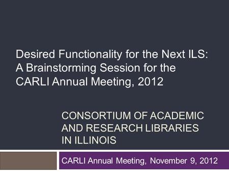 CONSORTIUM OF ACADEMIC AND RESEARCH LIBRARIES IN ILLINOIS CARLI Annual Meeting, November 9, 2012 Desired Functionality for the Next ILS: A Brainstorming.