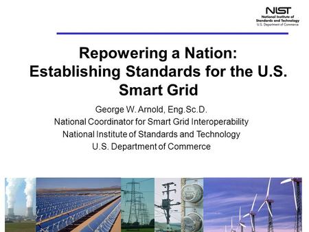 Repowering a Nation: Establishing Standards for the U.S. Smart Grid George W. Arnold, Eng.Sc.D. National Coordinator for Smart Grid Interoperability National.