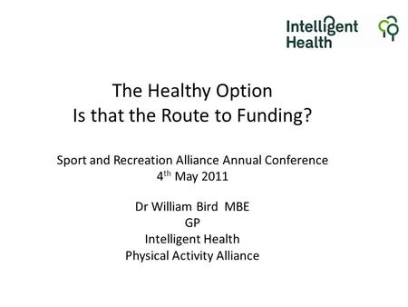 The Healthy Option Is that the Route to Funding? Sport and Recreation Alliance Annual Conference 4 th May 2011 Dr William Bird MBE GP Intelligent Health.