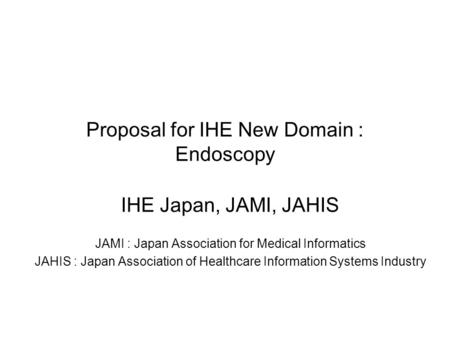 Proposal for IHE New Domain : Endoscopy IHE Japan, JAMI, JAHIS JAMI : Japan Association for Medical Informatics JAHIS : Japan Association of Healthcare.