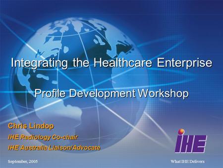 September, 2005What IHE Delivers Chris Lindop IHE Radiology Co-chair IHE Australia Liaison/Advocate Integrating the Healthcare Enterprise Profile Development.