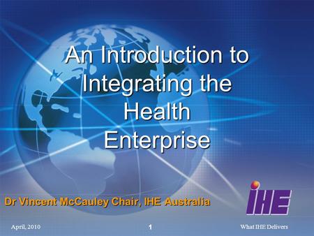 April, 2010What IHE Delivers 1 An Introduction to Integrating the Health Enterprise Dr Vincent McCauley Chair, IHE Australia.