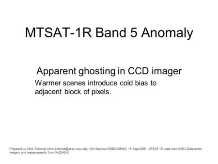 MTSAT-1R Band 5 Anomaly Apparent ghosting in CCD imager Warmer scenes introduce cold bias to adjacent block of pixels. Prepared by Chris Schmidt