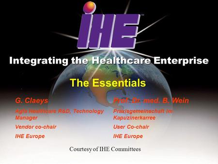 The Essentials Integrating the Healthcare Enterprise G. Claeys Agfa Healthcare R&D, Technology Manager Vendor co-chair IHE Europe Prof. Dr. med. B. Wein.