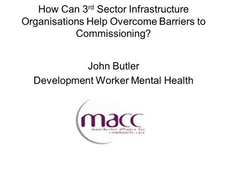 How Can 3 rd Sector Infrastructure Organisations Help Overcome Barriers to Commissioning? John Butler Development Worker Mental Health.