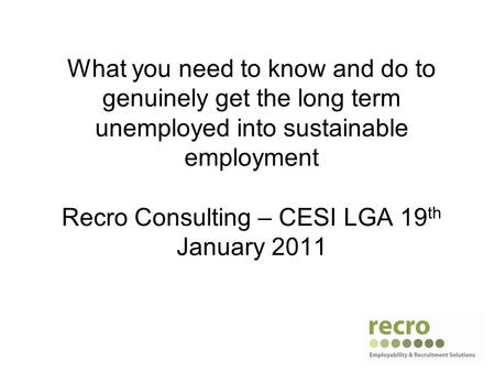 What you need to know and do to genuinely get the long term unemployed into sustainable employment Recro Consulting – CESI LGA 19 th January 2011.