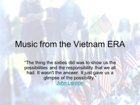 Music from the Vietnam ERA “The thing the sixties did was to show us the possibilities and the responsibility that we all had. It wasn't the answer. It.