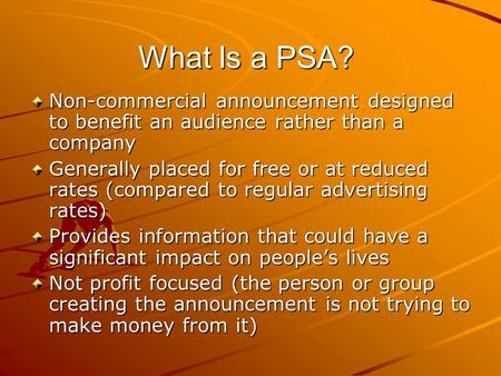 What Is a PSA? Non-commercial announcement designed to benefit an audience rather than a company Generally placed for free or at reduced rates (compared.