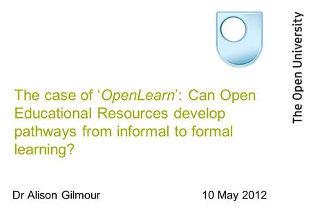 The case of ‘OpenLearn’: Can Open Educational Resources develop pathways from informal to formal learning? Dr Alison Gilmour10 May 2012.
