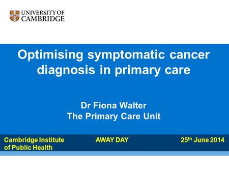 Optimising symptomatic cancer diagnosis in primary care Dr Fiona Walter The Primary Care Unit Cambridge Institute AWAY DAY 25 th June 2014 of Public Health.