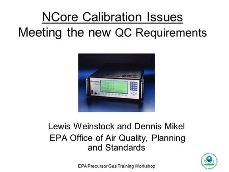 EPA Precursor Gas Training Workshop NCore Calibration Issues Meeting the new QC Requirements Lewis Weinstock and Dennis Mikel EPA Office of Air Quality,