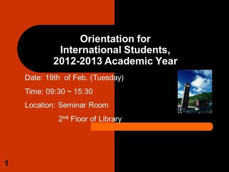 1 Orientation for International Students, 2012-2013 Academic Year Date: 19th of Feb. (Tuesday) Time: 09:30 ~ 15:30 Location: Seminar Room 2 nd Floor of.