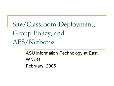 Site/Classroom Deployment, Group Policy, and AFS/Kerberos ASU Information Technology at East WNUG February, 2005.