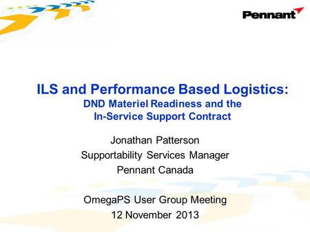 Jonathan Patterson Supportability Services Manager Pennant Canada OmegaPS User Group Meeting 12 November 2013 ILS and Performance Based Logistics: DND.