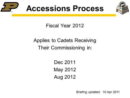 Accessions Process Fiscal Year 2012 Applies to Cadets Receiving Their Commissioning in: Dec 2011 May 2012 Aug 2012 Briefing updated: 10 Apr 2011.