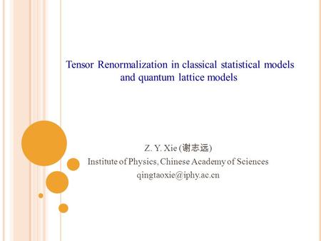 Z. Y. Xie ( 谢志远 ) Institute of Physics, Chinese Academy of Sciences Tensor Renormalization in classical statistical models and quantum.