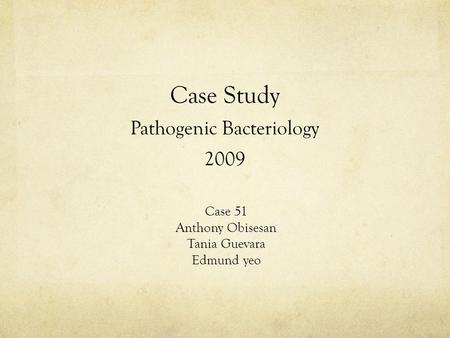 Case Study Pathogenic Bacteriology 2009 Case 51 Anthony Obisesan Tania Guevara Edmund yeo.