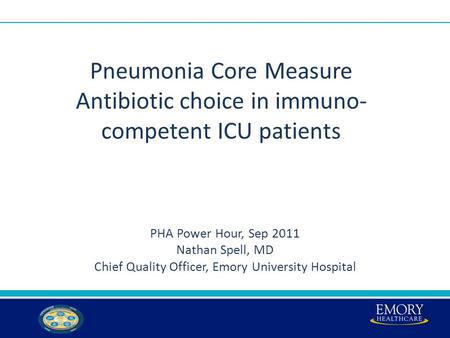 Pneumonia Core Measure Antibiotic choice in immuno- competent ICU patients PHA Power Hour, Sep 2011 Nathan Spell, MD Chief Quality Officer, Emory University.
