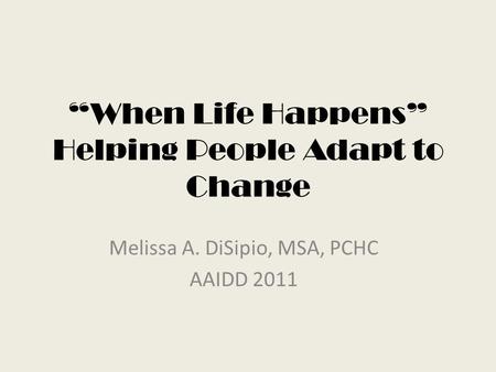 “When Life Happens” Helping People Adapt to Change Melissa A. DiSipio, MSA, PCHC AAIDD 2011.