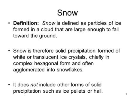 1 Snow Definition: Snow is defined as particles of ice formed in a cloud that are large enough to fall toward the ground. Snow is therefore solid precipitation.