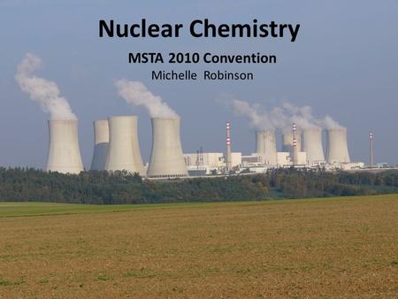 Nuclear Chemistry MSTA 2010 Convention Michelle Robinson.