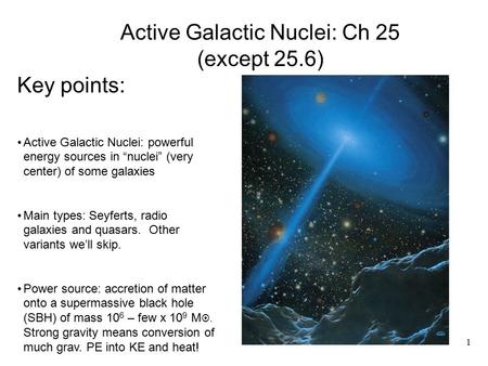 Key points: Active Galactic Nuclei: powerful energy sources in “nuclei” (very center) of some galaxies Main types: Seyferts, radio galaxies and quasars.