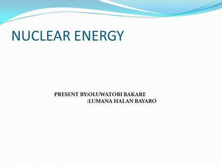 NUCLEAR ENERGY PRESENT BY:OLUWATOBI BAKARE :LUMANA HALAN BAYARO.
