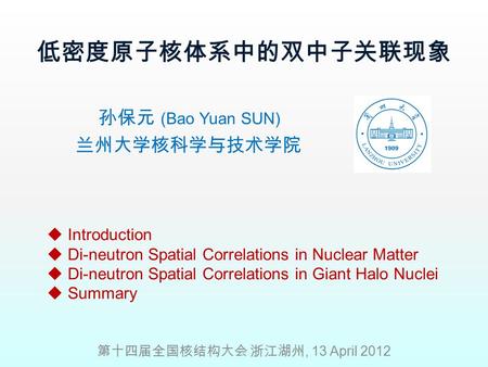 低密度原子核体系中的双中子关联现象 孙保元 (Bao Yuan SUN) 兰州大学核科学与技术学院 第十四届全国核结构大会 浙江湖州, 13 April 2012  Introduction  Di-neutron Spatial Correlations in Nuclear Matter 