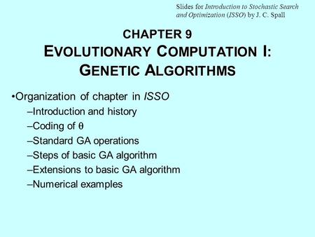 CHAPTER 9 E VOLUTIONARY C OMPUTATION I : G ENETIC A LGORITHMS Organization of chapter in ISSO –Introduction and history –Coding of  –Standard GA operations.