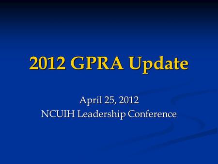 2012 GPRA Update April 25, 2012 NCUIH Leadership Conference.