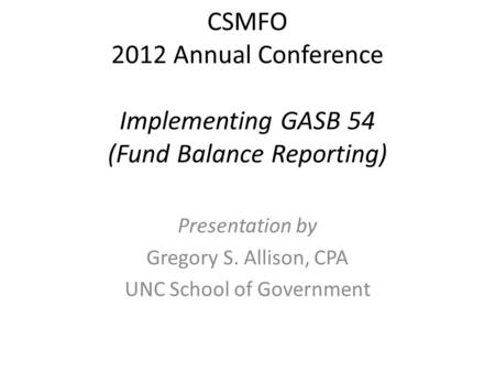 CSMFO 2012 Annual Conference Implementing GASB 54 (Fund Balance Reporting) Presentation by Gregory S. Allison, CPA UNC School of Government.