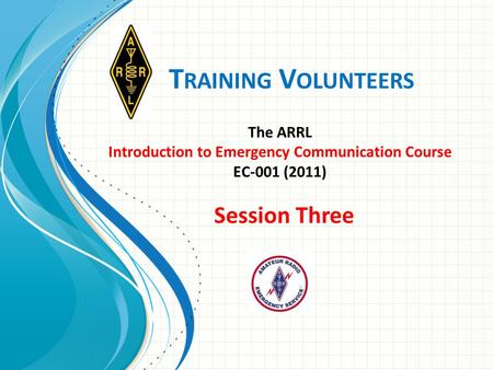 T RAINING V OLUNTEERS The ARRL Introduction to Emergency Communication Course EC-001 (2011) Session Three.