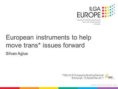 Www.ilga-europe.org European instruments to help move trans* issues forward Silvan Agius TGEU & STA Capacity Building Seminar Edinburgh, 12 September 2011.