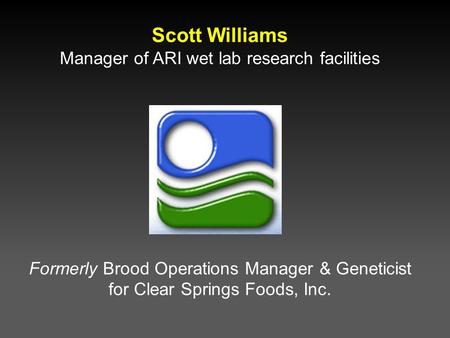 Scott Williams Manager of ARI wet lab research facilities Formerly Brood Operations Manager & Geneticist for Clear Springs Foods, Inc.