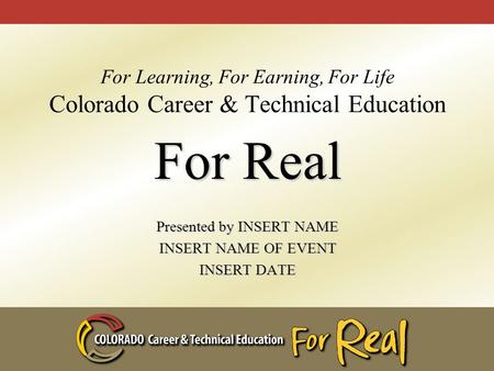 For Learning, For Earning, For Life Colorado Career & Technical Education For Real Presented by INSERT NAME INSERT NAME OF EVENT INSERT DATE.