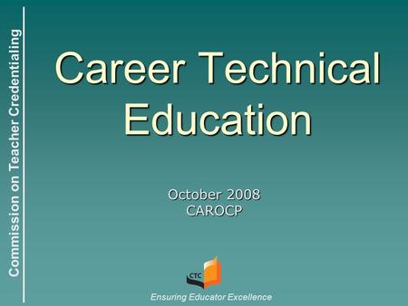 Commission on Teacher Credentialing Ensuring Educator Excellence Career Technical Education October 2008 CAROCP.