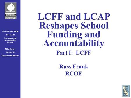 Russell Frank, Ph.D. Director II Assessment and Accountability Services Mike Barney Director II Instructional Services LCFF and LCAP Reshapes School Funding.